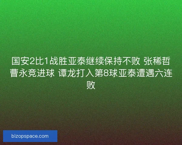 国安2比1战胜亚泰继续保持不败 张稀哲曹永竞进球 谭龙打入第8球亚泰遭遇六连败