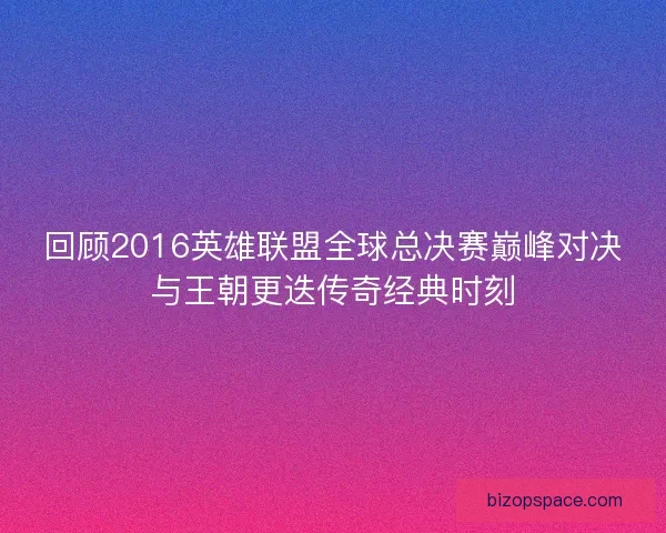 回顾2016英雄联盟全球总决赛巅峰对决与王朝更迭传奇经典时刻