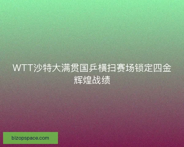 WTT沙特大满贯国乒横扫赛场锁定四金辉煌战绩
