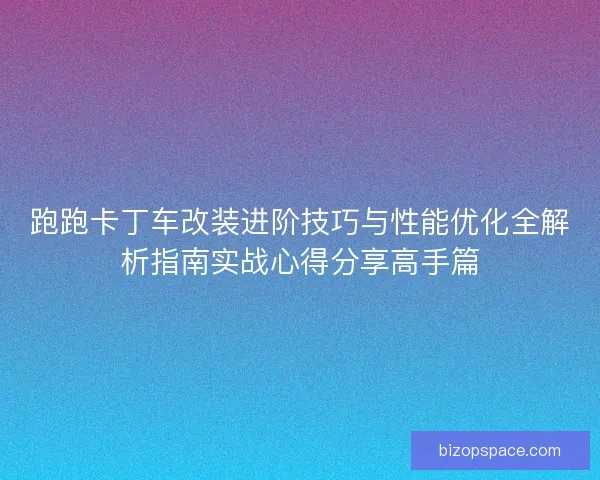 跑跑卡丁车改装进阶技巧与性能优化全解析指南实战心得分享高手篇