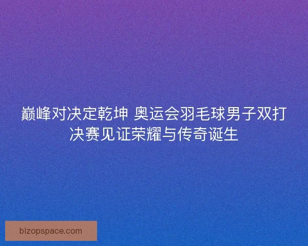 巅峰对决定乾坤 奥运会羽毛球男子双打决赛见证荣耀与传奇诞生