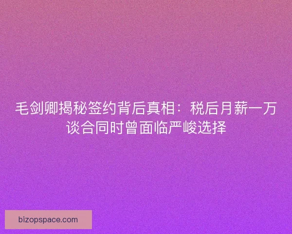 毛剑卿揭秘签约背后真相：税后月薪一万谈合同时曾面临严峻选择