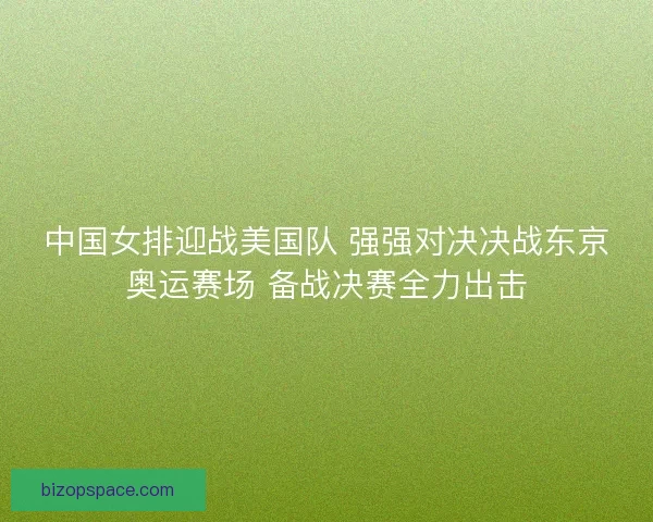 中国女排迎战美国队 强强对决决战东京奥运赛场 备战决赛全力出击