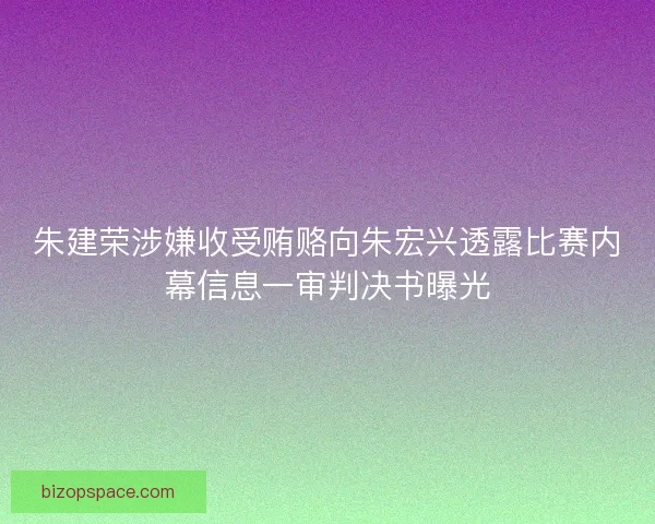 朱建荣涉嫌收受贿赂向朱宏兴透露比赛内幕信息一审判决书曝光