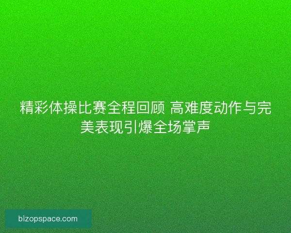 精彩体操比赛全程回顾 高难度动作与完美表现引爆全场掌声