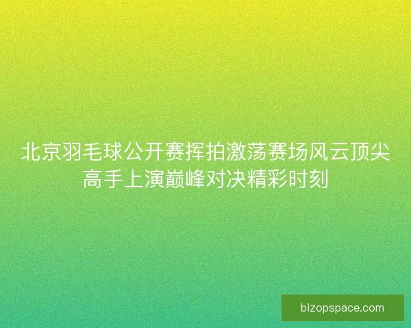 北京羽毛球公开赛挥拍激荡赛场风云顶尖高手上演巅峰对决精彩时刻