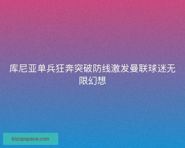 库尼亚单兵狂奔突破防线激发曼联球迷无限幻想
