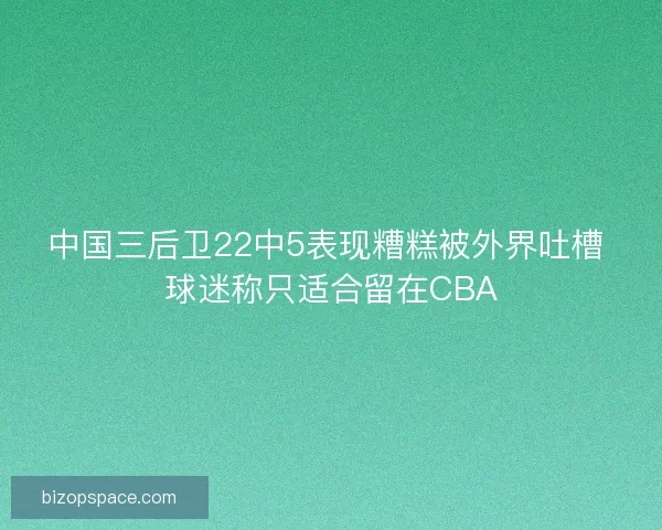 中国三后卫22中5表现糟糕被外界吐槽 球迷称只适合留在CBA