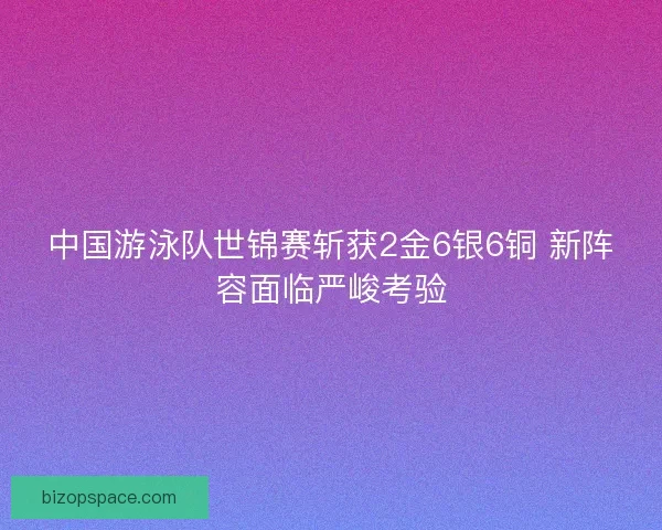 中国游泳队世锦赛斩获2金6银6铜 新阵容面临严峻考验