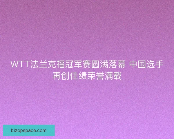 WTT法兰克福冠军赛圆满落幕 中国选手再创佳绩荣誉满载