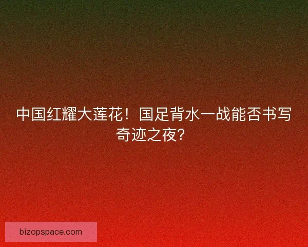 中国红耀大莲花！国足背水一战能否书写奇迹之夜？