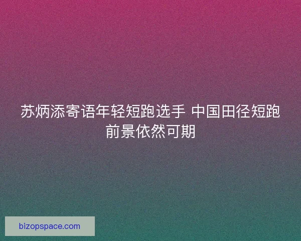 苏炳添寄语年轻短跑选手 中国田径短跑前景依然可期