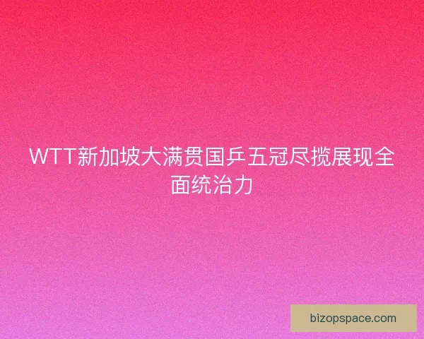 WTT新加坡大满贯国乒五冠尽揽展现全面统治力